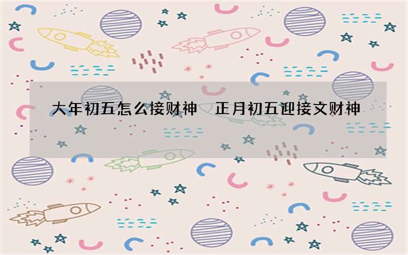 大年初五怎么接财神 正月初五迎接文财神